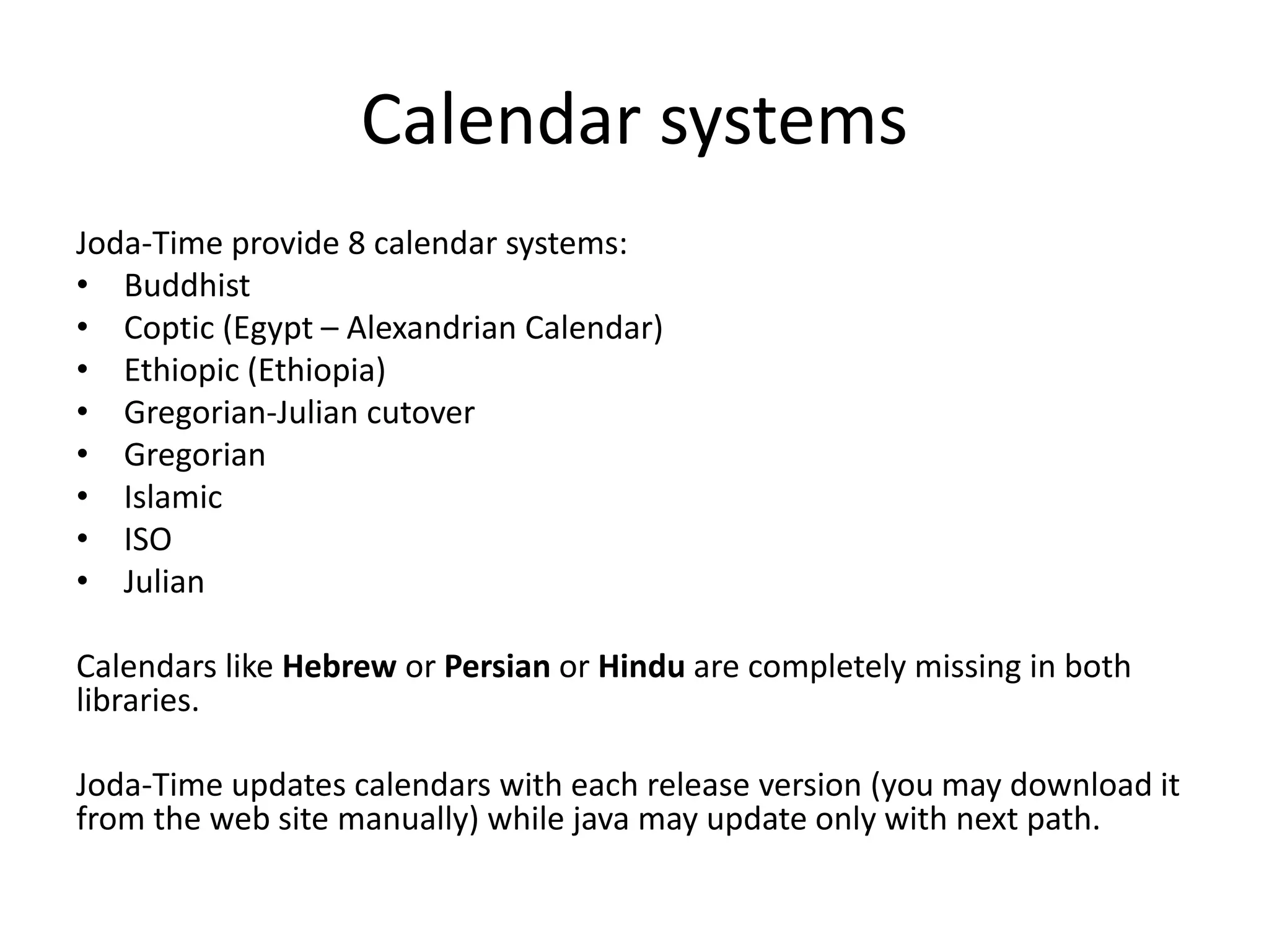 Calendar systems
Joda-Time provide 8 calendar systems:
• Buddhist
• Coptic (Egypt – Alexandrian Calendar)
• Ethiopic (Ethiopia)
• Gregorian-Julian cutover
• Gregorian
• Islamic
• ISO
• Julian
Calendars like Hebrew or Persian or Hindu are completely missing in both
libraries.
Joda-Time updates calendars with each release version (you may download it
from the web site manually) while java may update only with next path.
 