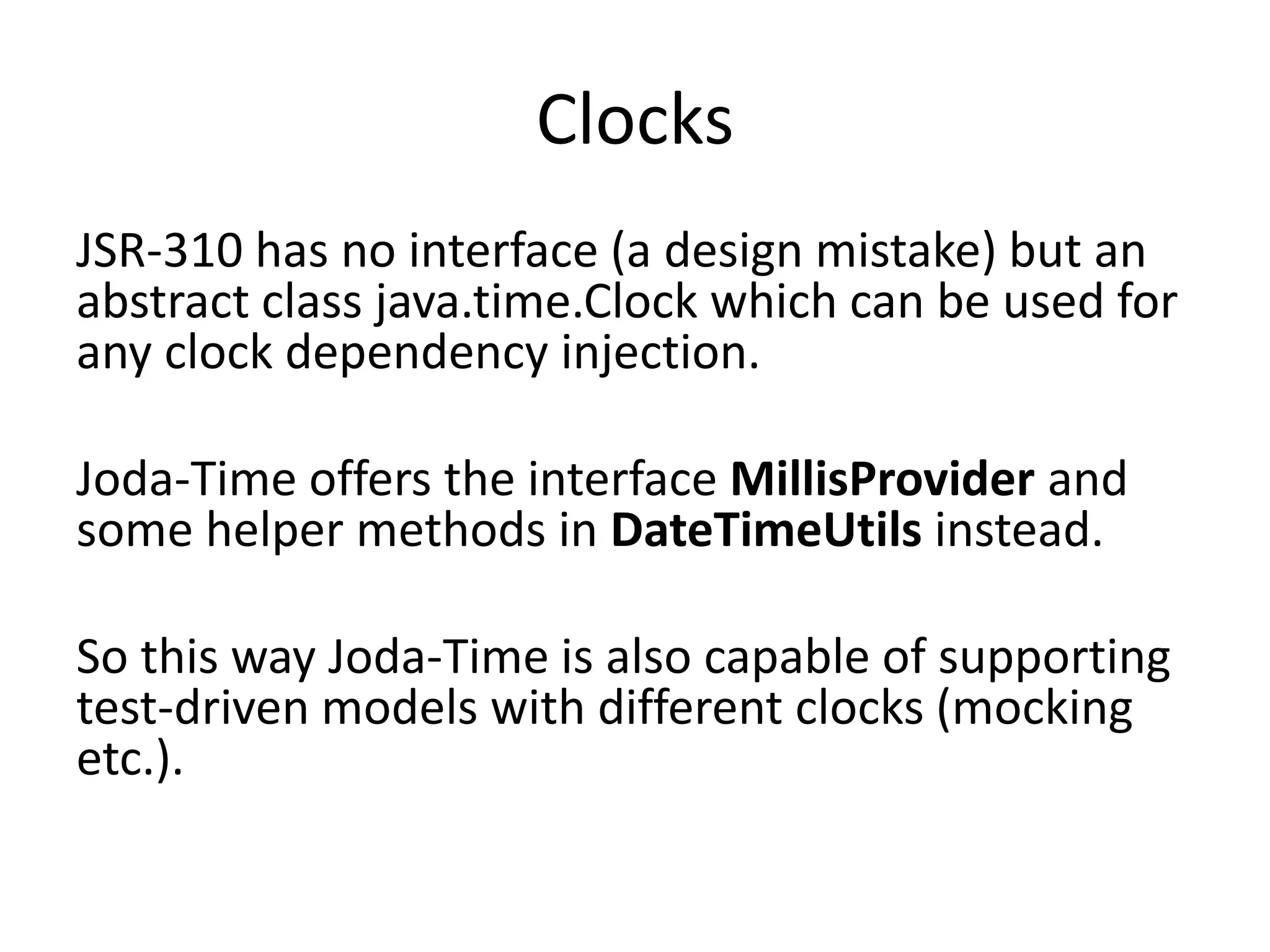 Clocks
JSR-310 has no interface (a design mistake) but an
abstract class java.time.Clock which can be used for
any clock dependency injection.
Joda-Time offers the interface MillisProvider and
some helper methods in DateTimeUtils instead.
So this way Joda-Time is also capable of supporting
test-driven models with different clocks (mocking
etc.).
 