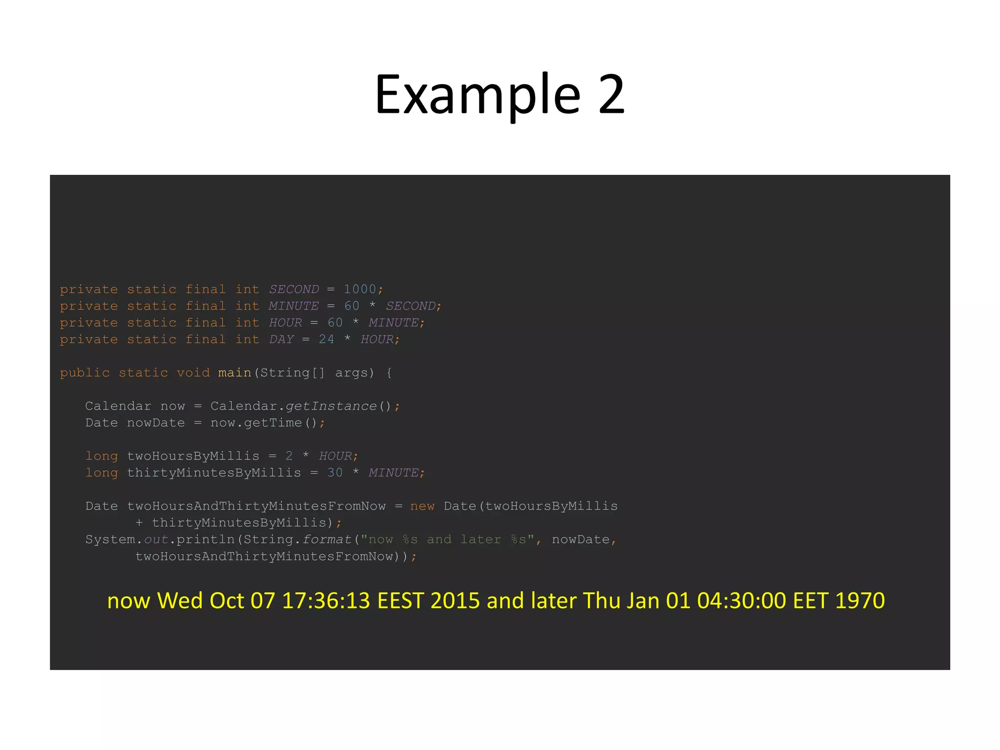 Example 2
private static final int SECOND = 1000;
private static final int MINUTE = 60 * SECOND;
private static final int HOUR = 60 * MINUTE;
private static final int DAY = 24 * HOUR;
public static void main(String[] args) {
Calendar now = Calendar.getInstance();
Date nowDate = now.getTime();
long twoHoursByMillis = 2 * HOUR;
long thirtyMinutesByMillis = 30 * MINUTE;
Date twoHoursAndThirtyMinutesFromNow = new Date(twoHoursByMillis
+ thirtyMinutesByMillis);
System.out.println(String.format("now %s and later %s", nowDate,
twoHoursAndThirtyMinutesFromNow));
now Wed Oct 07 17:36:13 EEST 2015 and later Thu Jan 01 04:30:00 EET 1970
 