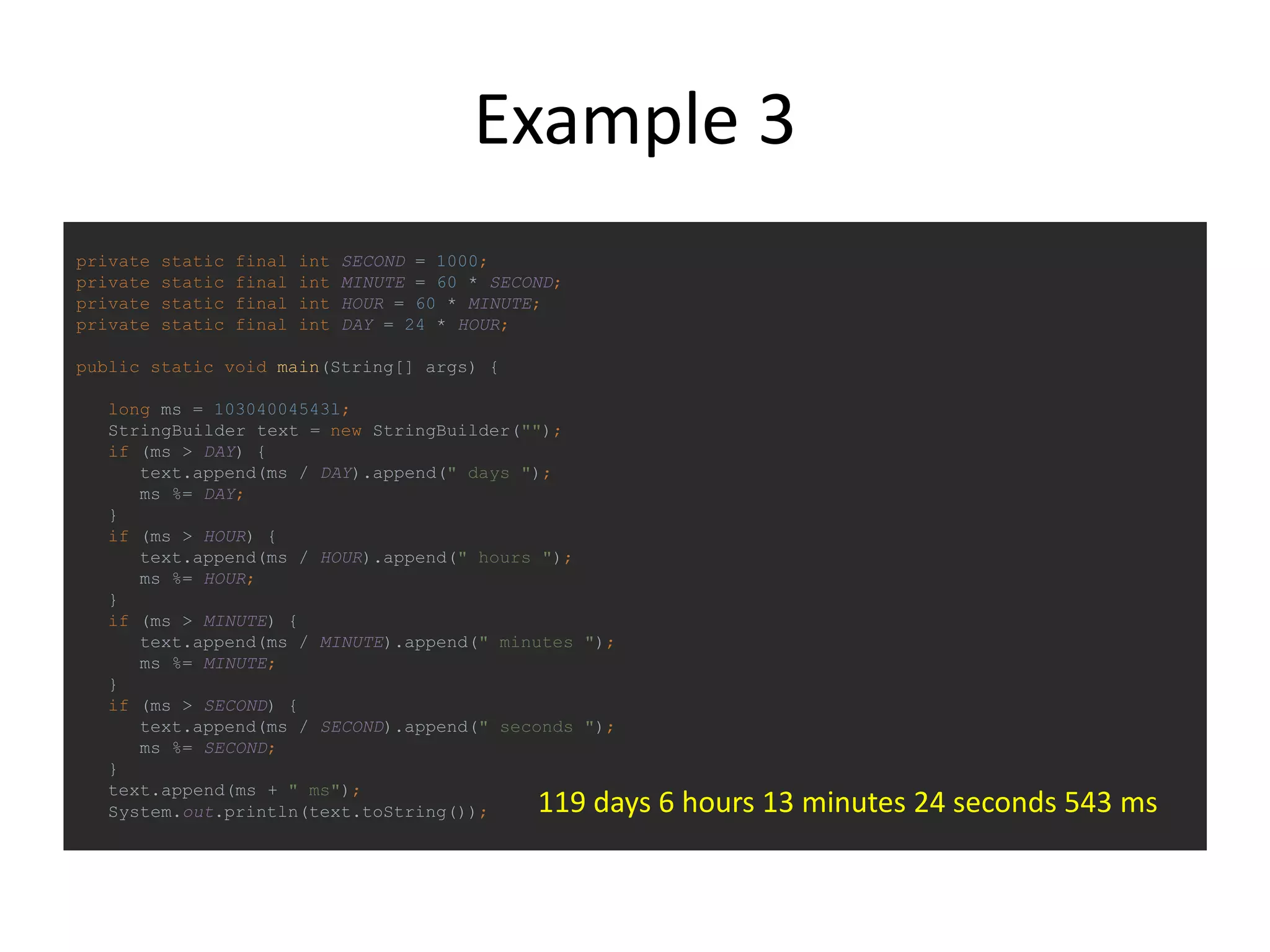 Example 3
private static final int SECOND = 1000;
private static final int MINUTE = 60 * SECOND;
private static final int HOUR = 60 * MINUTE;
private static final int DAY = 24 * HOUR;
public static void main(String[] args) {
long ms = 10304004543l;
StringBuilder text = new StringBuilder("");
if (ms > DAY) {
text.append(ms / DAY).append(" days ");
ms %= DAY;
}
if (ms > HOUR) {
text.append(ms / HOUR).append(" hours ");
ms %= HOUR;
}
if (ms > MINUTE) {
text.append(ms / MINUTE).append(" minutes ");
ms %= MINUTE;
}
if (ms > SECOND) {
text.append(ms / SECOND).append(" seconds ");
ms %= SECOND;
}
text.append(ms + " ms");
System.out.println(text.toString()); 119 days 6 hours 13 minutes 24 seconds 543 ms
 
