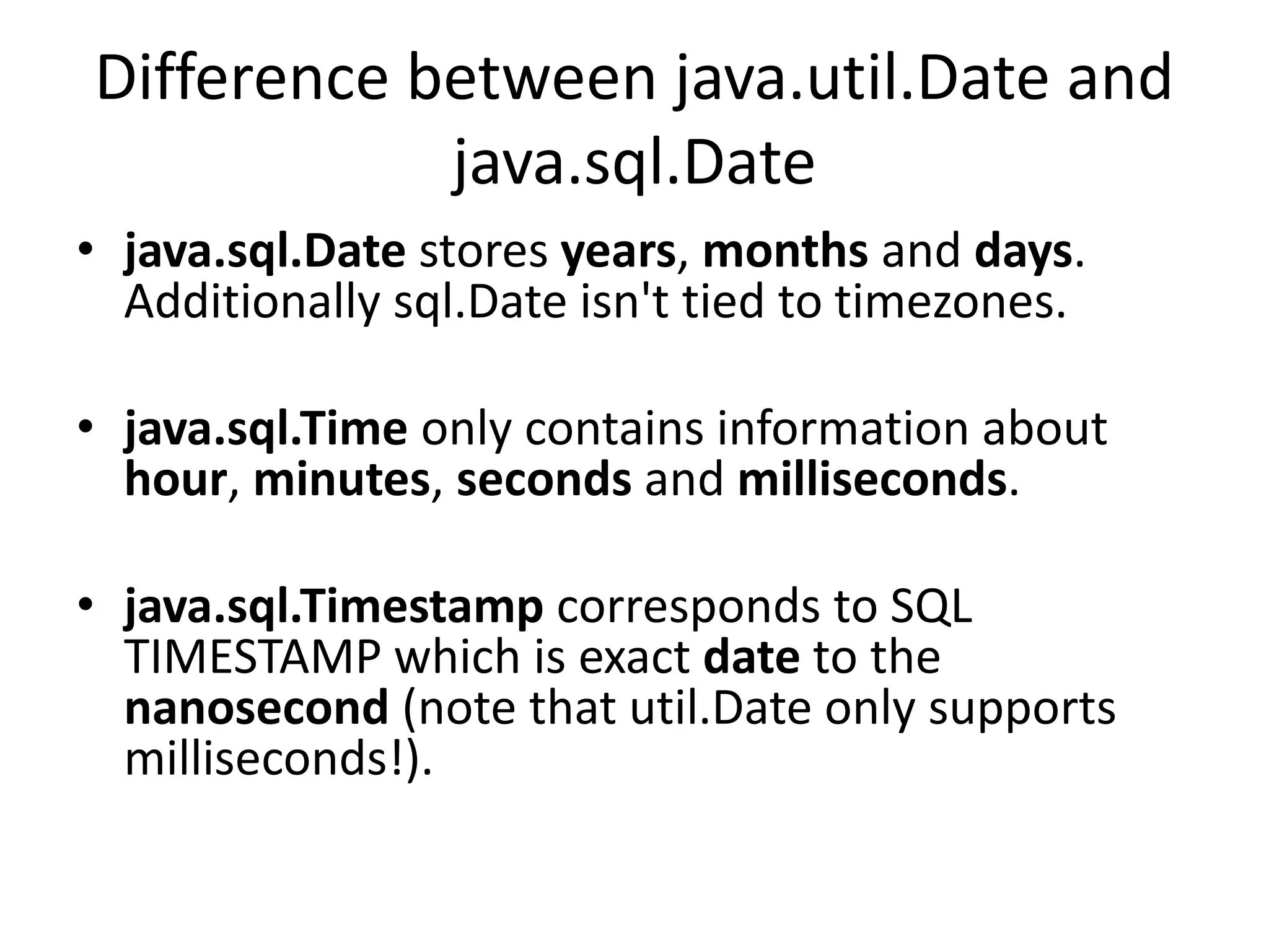 Difference between java.util.Date and
java.sql.Date
• java.sql.Date stores years, months and days.
Additionally sql.Date isn't tied to timezones.
• java.sql.Time only contains information about
hour, minutes, seconds and milliseconds.
• java.sql.Timestamp corresponds to SQL
TIMESTAMP which is exact date to the
nanosecond (note that util.Date only supports
milliseconds!).
 