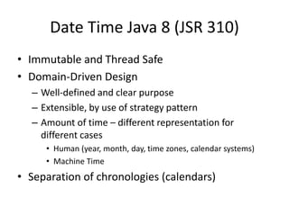 Date Time Java 8 (JSR 310)
• Immutable and Thread Safe
• Domain-Driven Design
– Well-defined and clear purpose
– Extensible, by use of strategy pattern
– Amount of time – different representation for
different cases
• Human (year, month, day, time zones, calendar systems)
• Machine Time
• Separation of chronologies (calendars)
 