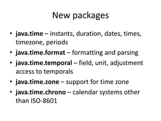 New packages
• java.time – instants, duration, dates, times,
timezone, periods
• java.time.format – formatting and parsing
• java.time.temporal – field, unit, adjustment
access to temporals
• java.time.zone – support for time zone
• java.time.chrono – calendar systems other
than ISO-8601
 