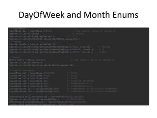 DayOfWeek and Month Enums
// DayOfWeek
DayOfWeek day = DayOfWeek.MONDAY; // the numeric value of {@code 1}.
System.out.println(day); // MONDAY
System.out.println(day.getValue()); // 1
System.out.println(Arrays.asList(DayOfWeek.values()));
// format
Locale locale = Locale.getDefault();
System.out.println(day.getDisplayName(TextStyle.FULL, locale)); // Monday
System.out.println(day.getDisplayName(TextStyle.NARROW, locale)); // M
System.out.println(day.getDisplayName(TextStyle.SHORT, locale)); // Mon
// Month
Month month = Month.JANUARY; // the numeric value of {@code 1}.
System.out.println(month);
System.out.println(Arrays.asList(Month.values()));
// useful constants
LocalTime lt1 = LocalTime.MIDNIGHT; // 00:00
LocalTime lt2 = LocalTime.NOON; // 12:00
LocalTime lt3 = LocalTime.MIN; // 00:00
LocalTime lt4 = LocalTime.MAX; // 23:59:59.999999999
LocalDate lt5 = LocalDate.MAX; // +999999999-12-31
LocalDate lt6 = LocalDate.MIN; // -999999999-01-01
LocalDateTime lt7 = LocalDateTime.MAX; // +999999999-12-31T23:59:59.999999999
LocalDateTime lt8 = LocalDateTime.MAX; // +999999999-12-31T23:59:59.999999999
ChronoField millisecondsOfDay = ChronoField.MILLI_OF_DAY;
System.out.println(millisecondsOfDay); // MilliOfDay
ChronoField secondsOfMinute = ChronoField.SECOND_OF_MINUTE;
ChronoField daysOfYear = ChronoField.DAY_OF_YEAR;
 