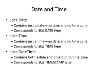 Date and Time
• LocalDate
– Contains just a date—no time and no time zone
– Corresponds to SQL DATE type
• LocalTime
– Contains just a time—no date and no time zone
– Corresponds to SQL TIME type
• LocalDateTime
– Contains both a date and time but no time zone
– Corresponds to SQL TIMESTAMP type
 