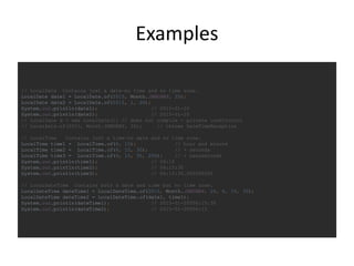 Examples
// LocalDate Contains just a date—no time and no time zone.
LocalDate date1 = LocalDate.of(2015, Month.JANUARY, 20);
LocalDate date2 = LocalDate.of(2015, 1, 20);
System.out.println(date1); // 2015-01-20
System.out.println(date2); // 2015-01-20
// LocalDate d = new LocalDate(); // does not compile - private constructor
// LocalDate.of(2015, Month.JANUARY, 32); // throws DateTimeException
// LocalTime Contains just a time—no date and no time zone.
LocalTime time1 = LocalTime.of(6, 15); // hour and minute
LocalTime time2 = LocalTime.of(6, 15, 30); // + seconds
LocalTime time3 = LocalTime.of(6, 15, 30, 200); // + nanoseconds
System.out.println(time1); // 06:15
System.out.println(time2); // 06:15:30
System.out.println(time3); // 06:15:30.000000200
// LocalDateTime Contains both a date and time but no time zone.
LocalDateTime dateTime1 = LocalDateTime.of(2015, Month.JANUARY, 20, 6, 15, 30);
LocalDateTime dateTime2 = LocalDateTime.of(date1, time1);
System.out.println(dateTime1); // 2015-01-20T06:15:30
System.out.println(dateTime2); // 2015-01-20T06:15
 