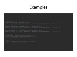 Examples
// YearMonth
YearMonth yearMonth1 = YearMonth.now();
System.out.printf("%s: %d%n", yearMonth1, yearMonth1.lengthOfMonth()); // 2015-10: 31
YearMonth yearMonth2 = YearMonth.of(2010, Month.FEBRUARY);
System.out.printf("%s: %d%n", yearMonth2, yearMonth2.lengthOfMonth()); // 2010-02: 28
YearMonth yearMonth3 = YearMonth.of(2012, Month.FEBRUARY);
System.out.printf("%s: %d%n", yearMonth3, yearMonth3.lengthOfMonth()); // 2012-02: 29
// MonthDay
MonthDay date = MonthDay.of(Month.FEBRUARY, 29);
boolean validLeapYear = date.isValidYear(2010);
System.out.println(validLeapYear); // false
// Year
boolean validLeapYear1 = Year.of(2012).isLeap();
System.out.println(validLeapYear1); // true
 