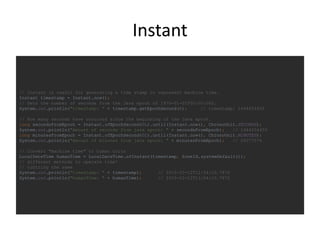 Instant
// Instant is useful for generating a time stamp to represent machine time.
Instant timestamp = Instant.now();
// Gets the number of seconds from the Java epoch of 1970-01-01T00:00:00Z.
System.out.println("timestamp: " + timestamp.getEpochSecond()); // timestamp: 1444654450
// How many seconds have occurred since the beginning of the Java epoch.
long secondsFromEpoch = Instant.ofEpochSecond(0L).until(Instant.now(), ChronoUnit.SECONDS);
System.out.println("Amount of seconds from java epoch: " + secondsFromEpoch); // 1444654450
long minutesFromEpoch = Instant.ofEpochSecond(0L).until(Instant.now(), ChronoUnit.MINUTES);
System.out.println("Amount of minutes from java epoch: " + minutesFromEpoch); // 24077574
// Convert "machine time" to human units
LocalDateTime humanTime = LocalDateTime.ofInstant(timestamp, ZoneId.systemDefault());
// different methods to operate time!
// toString the same
System.out.println("timestamp: " + timestamp); // 2015-10-12T12:54:10.787Z
System.out.println("humanTime: " + humanTime); // 2015-10-12T13:54:10.787Z
 
