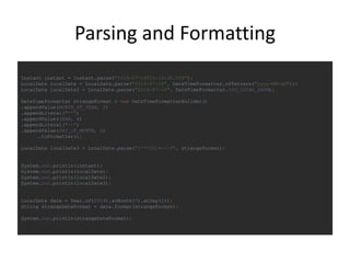 Parsing and Formatting
Instant instant = Instant.parse("2014-07-16T10:15:30.00Z");
LocalDate localDate = LocalDate.parse("2014-07-16", DateTimeFormatter.ofPattern("yyyy-MM-dd"));
LocalDate localDate2 = LocalDate.parse("2014-07-16", DateTimeFormatter.ISO_LOCAL_DATE);
DateTimeFormatter strangeFormat = new DateTimeFormatterBuilder()
.appendValue(MONTH_OF_YEAR, 2)
.appendLiteral("**")
.appendValue(YEAR, 4)
.appendLiteral("--")
.appendValue(DAY_OF_MONTH, 2)
.toFormatter();
LocalDate localDate3 = LocalDate.parse("07**2014--16", strangeFormat);
System.out.println(instant);
System.out.println(localDate);
System.out.println(localDate2);
System.out.println(localDate3);
LocalDate date = Year.of(2014).atMonth(7).atDay(16);
String strangeDateFormat = date.format(strangeFormat);
System.out.println(strangeDateFormat);
 