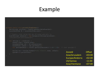 Example
private static void printAllTimeZones(){
Set<String> allZones = ZoneId.getAvailableZoneIds();
LocalDateTime dt = LocalDateTime.now();
// Create a List using the set of zones and sort it.
List<String> zoneList = new ArrayList<String>(allZones);
//Collections.sort(zoneList);
for (String s : zoneList) {
ZoneId zone = ZoneId.of(s);
ZonedDateTime zdt = dt.atZone(zone);
ZoneOffset offset = zdt.getOffset();
int secondsOfHour = offset.getTotalSeconds() % (60 * 60); // just seconds!!!
String out = String.format("%35s %10s%n", zone, offset);
System.out.printf(out);
}
}
ZoneId Offset
Asia/Jerusalem +03:00
Europe/Andorra +02:00
US/Samoa -11:00
Asia/Vientiane +07:00
 