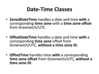 Date-Time Classes
• ZonedDateTime handles a date and time with a
corresponding time zone with a time zone offset
from Greenwich/UTC.
• OffsetDateTime handles a date and time with a
corresponding time zone offset from
Greenwich/UTC, without a time zone ID.
• OffsetTime handles time with a corresponding
time zone offset from Greenwich/UTC, without a
time zone ID.
 