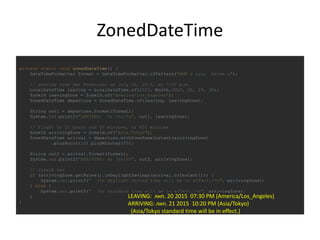 ZonedDateTime
private static void zonedDateTime() {
DateTimeFormatter format = DateTimeFormatter.ofPattern("MMM d yyyy hh:mm a");
// Leaving from San Francisco on July 20, 2013, at 7:30 p.m.
LocalDateTime leaving = LocalDateTime.of(2015, Month.JULY, 20, 19, 30);
ZoneId leavingZone = ZoneId.of("America/Los_Angeles");
ZonedDateTime departure = ZonedDateTime.of(leaving, leavingZone);
String out1 = departure.format(format);
System.out.printf("LEAVING: %s (%s)%n", out1, leavingZone);
// Flight is 10 hours and 50 minutes, or 650 minutes
ZoneId arrivingZone = ZoneId.of("Asia/Tokyo");
ZonedDateTime arrival = departure.withZoneSameInstant(arrivingZone)
.plusHours(10).plusMinutes(50);
String out2 = arrival.format(format);
System.out.printf("ARRIVING: %s (%s)%n", out2, arrivingZone);
// літній час
if (arrivingZone.getRules().isDaylightSavings(arrival.toInstant())) {
System.out.printf(" (%s daylight saving time will be in effect.)%n", arrivingZone);
} else {
System.out.printf(" (%s standard time will be in effect.)%n", arrivingZone);
}
}
LEAVING: лип. 20 2015 07:30 PM (America/Los_Angeles)
ARRIVING: лип. 21 2015 10:20 PM (Asia/Tokyo)
(Asia/Tokyo standard time will be in effect.)
 