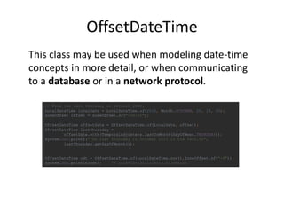 OffsetDateTime
// Find the last Thursday in October 2015.
LocalDateTime localDate = LocalDateTime.of(2015, Month.OCTOBER, 20, 19, 30);
ZoneOffset offset = ZoneOffset.of("-08:00");
OffsetDateTime offsetDate = OffsetDateTime.of(localDate, offset);
OffsetDateTime lastThursday =
offsetDate.with(TemporalAdjusters.lastInMonth(DayOfWeek.THURSDAY));
System.out.printf("The last Thursday in October 2015 is the %sth.%n",
lastThursday.getDayOfMonth());
OffsetDateTime odt = OffsetDateTime.of(LocalDateTime.now(),ZoneOffset.of("-4"));
System.out.println(odt); // 2015-10-13T11:14:03.073-04:00
This class may be used when modeling date-time
concepts in more detail, or when communicating
to a database or in a network protocol.
 