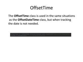 OffsetTime
OffsetTime ot = OffsetTime.ofInstant(Instant.now(),ZoneId.of("America/Los_Angeles"));
System.out.println(ot); // 01:14:03.073-07:00
The OffsetTime class is used in the same situations
as the OffsetDateTime class, but when tracking
the date is not needed.
 