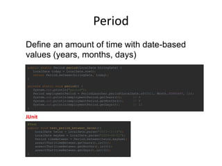Period
@Test
public void test_period_between_dates(){
LocalDate twins = LocalDate.parse("2003-11-18");
LocalDate mayhem = LocalDate.parse("2009-06-01");
Period timeBetween = Period.between(twins,mayhem);
assertThat(timeBetween.getYears(),is(5));
assertThat(timeBetween.getMonths(),is(6));
assertThat(timeBetween.getDays(),is(14));
}
public static Period period(LocalDate hiringDate) {
LocalDate today = LocalDate.now();
return Period.between(hiringDate, today);
}
private static void period() {
System.out.println("period");
Period employmentPeriod = PeriodLauncher.period(LocalDate.of(2011, Month.FEBRUARY, 1));
System.out.println(employmentPeriod.getYears()); // 4
System.out.println(employmentPeriod.getMonths()); // 8
System.out.println(employmentPeriod.getDays()); // 12
}
Define an amount of time with date-based
values (years, months, days)
JUnit
 
