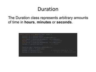 Duration
public static void main(String[] args) {
Instant t1 = Instant.now();
Instant t2 = Instant.now().plusSeconds(12);
long nanos = Duration.between(t1, t2).toNanos();
System.out.println(nanos); // 12000000000
long milis = Duration.between(t2, t1).toMillis();
System.out.println(milis); // -12000
Duration gap = Duration.ofSeconds(13);
Instant later = t1.plus(gap);
System.out.println(t1); // 2015-10-13T08:58:41.312Z
System.out.println(later); // 2015-10-13T08:58:54.312Z
}
The Duration class represents arbitrary amounts
of time in hours, minutes or seconds.
 