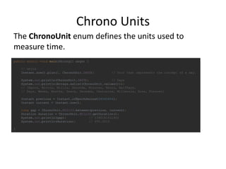 Chrono Units
public static void main(String[] args) {
// units
Instant.now().plus(1, ChronoUnit.DAYS); // Unit that represents the concept of a day.
System.out.println(ChronoUnit.DAYS); // Days
System.out.println(Arrays.asList(ChronoUnit.values()));
// [Nanos, Micros, Millis, Seconds, Minutes, Hours, HalfDays,
// Days, Weeks, Months, Years, Decades, Centuries, Millennia, Eras, Forever]
Instant previous = Instant.ofEpochSecond(54545454);
Instant current = Instant.now();
long gap = ChronoUnit.MILLIS.between(previous, current);
Duration duration = ChronoUnit.MILLIS.getDuration();
System.out.println(gap); // 1390181631925
System.out.println(duration); // PT0.001S
}
The ChronoUnit enum defines the units used to
measure time.
 