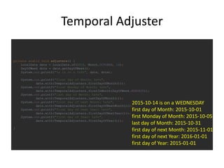 Temporal Adjuster
private static void adjusters() {
LocalDate date = LocalDate.of(2015, Month.OCTOBER, 14);
DayOfWeek dotw = date.getDayOfWeek();
System.out.printf("%s is on a %s%n", date, dotw);
System.out.printf("first day of Month: %s%n",
date.with(TemporalAdjusters.firstDayOfMonth()));
System.out.printf("first Monday of Month: %s%n",
date.with(TemporalAdjusters.firstInMonth(DayOfWeek.MONDAY)));
System.out.printf("last day of Month: %s%n",
date.with(TemporalAdjusters.lastDayOfMonth()));
System.out.printf("first day of next Month: %s%n",
date.with(TemporalAdjusters.firstDayOfNextMonth()));
System.out.printf("first day of next Year: %s%n",
date.with(TemporalAdjusters.firstDayOfNextYear()));
System.out.printf("first day of Year: %s%n",
date.with(TemporalAdjusters.firstDayOfYear()));
}
2015-10-14 is on a WEDNESDAY
first day of Month: 2015-10-01
first Monday of Month: 2015-10-05
last day of Month: 2015-10-31
first day of next Month: 2015-11-01
first day of next Year: 2016-01-01
first day of Year: 2015-01-01
 