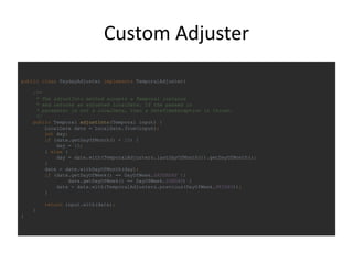 Custom Adjuster
public class PaydayAdjuster implements TemporalAdjuster{
/**
* The adjustInto method accepts a Temporal instance
* and returns an adjusted LocalDate. If the passed in
* parameter is not a LocalDate, then a DateTimeException is thrown.
*/
public Temporal adjustInto(Temporal input) {
LocalDate date = LocalDate.from(input);
int day;
if (date.getDayOfMonth() < 15) {
day = 15;
} else {
day = date.with(TemporalAdjusters.lastDayOfMonth()).getDayOfMonth();
}
date = date.withDayOfMonth(day);
if (date.getDayOfWeek() == DayOfWeek.SATURDAY ||
date.getDayOfWeek() == DayOfWeek.SUNDAY) {
date = date.with(TemporalAdjusters.previous(DayOfWeek.FRIDAY));
}
return input.with(date);
}
}
 