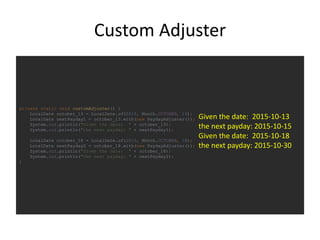 Custom Adjuster
private static void customAdjuster() {
LocalDate october_13 = LocalDate.of(2015, Month.OCTOBER, 13);
LocalDate nextPayday1 = october_13.with(new PaydayAdjuster());
System.out.println("Given the date: " + october_13);
System.out.println("the next payday: " + nextPayday1);
LocalDate october_18 = LocalDate.of(2015, Month.OCTOBER, 18);
LocalDate nextPayday2 = october_18.with(new PaydayAdjuster());
System.out.println("Given the date: " + october_18);
System.out.println("the next payday: " + nextPayday2);
}
Given the date: 2015-10-13
the next payday: 2015-10-15
Given the date: 2015-10-18
the next payday: 2015-10-30
 