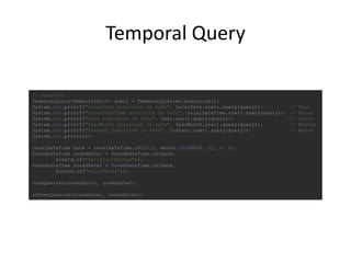 Temporal Query
// точність
TemporalQuery<TemporalUnit> query = TemporalQueries.precision();
System.out.printf("LocalDate precision is %s%n", LocalDate.now().query(query)); // Days
System.out.printf("LocalDateTime precision is %s%n", LocalDateTime.now().query(query)); // Nanos
System.out.printf("Year precision is %s%n", Year.now().query(query)); // Years
System.out.printf("YearMonth precision is %s%n", YearMonth.now().query(query)); // Months
System.out.printf("Instant precision is %s%n", Instant.now().query(query)); // Nanos
System.out.println();
LocalDateTime date = LocalDateTime.of(2014, Month.DECEMBER, 02, 0, 0);
ZonedDateTime zonedDate1 = ZonedDateTime.of(date,
ZoneId.of("Pacific/Chatham"));
ZonedDateTime zonedDate2 = ZonedDateTime.of(date,
ZoneId.of("Asia/Dhaka"));
zoneQueries(zonedDate1, zonedDate2);
offsetQueries(zonedDate1, zonedDate2);
 