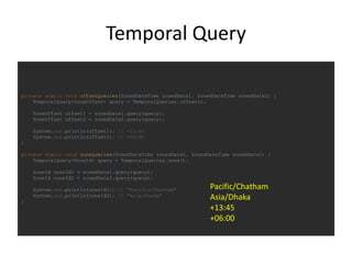 Temporal Query
private static void offsetQueries(ZonedDateTime zonedDate1, ZonedDateTime zonedDate2) {
TemporalQuery<ZoneOffset> query = TemporalQueries.offset();
ZoneOffset offset1 = zonedDate1.query(query);
ZoneOffset offset2 = zonedDate2.query(query);
System.out.println(offset1); // +13:45
System.out.println(offset2); // +06:00
}
private static void zoneQueries(ZonedDateTime zonedDate1, ZonedDateTime zonedDate2) {
TemporalQuery<ZoneId> query = TemporalQueries.zone();
ZoneId zoneId1 = zonedDate1.query(query);
ZoneId zoneId2 = zonedDate2.query(query);
System.out.println(zoneId1); // "Pacific/Chatham"
System.out.println(zoneId2); // "Asia/Dhaka"
}
Pacific/Chatham
Asia/Dhaka
+13:45
+06:00
 