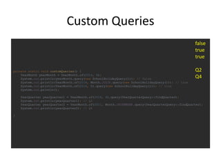Custom Queries
private static void customQueries() {
YearMonth yearMonth = YearMonth.of(2014, 6);
System.out.println(yearMonth.query(new SchoolHolidayQuery())); // false
System.out.println(YearMonth.of(2014, Month.JULY).query(new SchoolHolidayQuery())); // true
System.out.println(YearMonth.of(2014, 8).query(new SchoolHolidayQuery())); // true
System.out.println();
YearQuarter yearQuarter1 = YearMonth.of(2014, 6).query(YearQuarterQuery::findQuarter);
System.out.println(yearQuarter1); // Q2
YearQuarter yearQuarter2 = YearMonth.of(2011, Month.DECEMBER).query(YearQuarterQuery::findQuarter);
System.out.println(yearQuarter2); // Q4
}
false
true
true
Q2
Q4
 