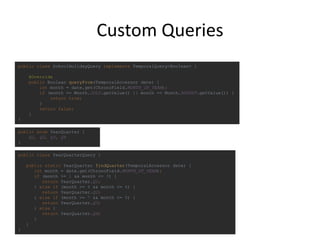 Custom Queries
public class SchoolHolidayQuery implements TemporalQuery<Boolean> {
@Override
public Boolean queryFrom(TemporalAccessor date) {
int month = date.get(ChronoField.MONTH_OF_YEAR);
if (month == Month.JULY.getValue() || month == Month.AUGUST.getValue()) {
return true;
}
return false;
}
}
public class YearQuarterQuery {
public static YearQuarter findQuarter(TemporalAccessor date) {
int month = date.get(ChronoField.MONTH_OF_YEAR);
if (month >= 1 && month <= 3) {
return YearQuarter.Q1;
} else if (month >= 4 && month <= 6) {
return YearQuarter.Q2;
} else if (month >= 7 && month <= 9) {
return YearQuarter.Q3;
} else {
return YearQuarter.Q4;
}
}
}
public enum YearQuarter {
Q1, Q2, Q3, Q4
}
 