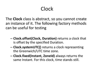 Clock
The Clock class is abstract, so you cannot create
an instance of it. The following factory methods
can be useful for testing
– Clock.offset(Clock, Duration) returns a clock that
is offset by the specified Duration.
– Clock.systemUTC() returns a clock representing
the Greenwich/UTC time zone.
– Clock.fixed(Instant, ZoneId) always returns the
same Instant. For this clock, time stands still.
 
