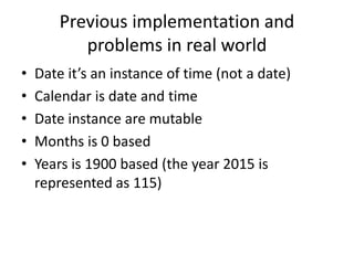 Previous implementation and
problems in real world
• Date it’s an instance of time (not a date)
• Calendar is date and time
• Date instance are mutable
• Months is 0 based
• Years is 1900 based (the year 2015 is
represented as 115)
 
