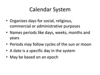 Calendar System
• Organizes days for social, religious,
commercial or administrative purposes
• Names periods like days, weeks, months and
years
• Periods may follow cycles of the sun or moon
• A date is a specific day in the system
• May be based on an epoch
 