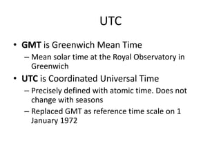 UTC
• GMT is Greenwich Mean Time
– Mean solar time at the Royal Observatory in
Greenwich
• UTC is Coordinated Universal Time
– Precisely defined with atomic time. Does not
change with seasons
– Replaced GMT as reference time scale on 1
January 1972
 