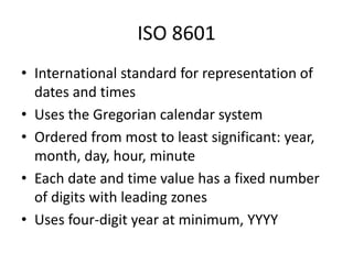 ISO 8601
• International standard for representation of
dates and times
• Uses the Gregorian calendar system
• Ordered from most to least significant: year,
month, day, hour, minute
• Each date and time value has a fixed number
of digits with leading zones
• Uses four-digit year at minimum, YYYY
 