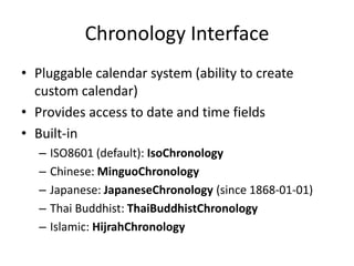Chronology Interface
• Pluggable calendar system (ability to create
custom calendar)
• Provides access to date and time fields
• Built-in
– ISO8601 (default): IsoChronology
– Chinese: MinguoChronology
– Japanese: JapaneseChronology (since 1868-01-01)
– Thai Buddhist: ThaiBuddhistChronology
– Islamic: HijrahChronology
 