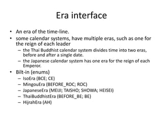 Era interface
• An era of the time-line.
• some calendar systems, have multiple eras, such as one for
the reign of each leader
– the Thai Buddhist calendar system divides time into two eras,
before and after a single date.
– the Japanese calendar system has one era for the reign of each
Emperor.
• Bilt-in (enums)
– IsoEra (BCE; CE)
– MingouEra (BEFORE_ROC; ROC)
– JapaneseEra (MEIJI; TAISHO; SHOWA; HEISEI)
– ThaiBuddhistEra (BEFORE_BE; BE)
– HijrahEra (AH)
 