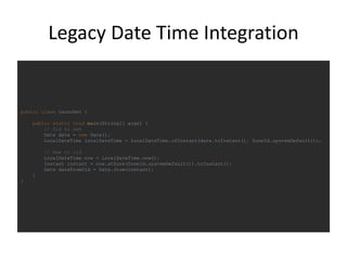 Legacy Date Time Integration
public class Launcher {
public static void main(String[] args) {
// Old to new
Date date = new Date();
LocalDateTime localDateTime = LocalDateTime.ofInstant(date.toInstant(), ZoneId.systemDefault());
// New to old
LocalDateTime now = LocalDateTime.now();
Instant instant = now.atZone(ZoneId.systemDefault()).toInstant();
Date dateFromOld = Date.from(instant);
}
}
 
