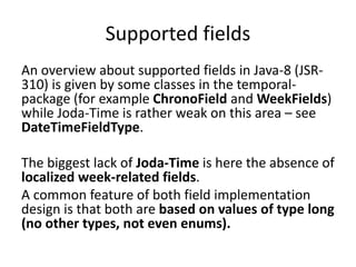 Supported fields
An overview about supported fields in Java-8 (JSR-
310) is given by some classes in the temporal-
package (for example ChronoField and WeekFields)
while Joda-Time is rather weak on this area – see
DateTimeFieldType.
The biggest lack of Joda-Time is here the absence of
localized week-related fields.
A common feature of both field implementation
design is that both are based on values of type long
(no other types, not even enums).
 