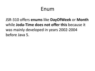 Enum
JSR-310 offers enums like DayOfWeek or Month
while Joda-Time does not offer this because it
was mainly developed in years 2002-2004
before Java 5.
 