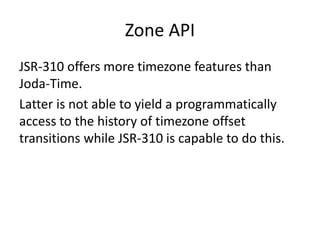 Zone API
JSR-310 offers more timezone features than
Joda-Time.
Latter is not able to yield a programmatically
access to the history of timezone offset
transitions while JSR-310 is capable to do this.
 