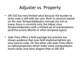 Adjuster vs. Property
• JSR 310 has very limited value because the burden to
write code is still with the user. Built-in solutions based
on the new TemporalAdjuster-concept are not so
many, there is currently only the helper class
TemporalAdjusters with a limited set of manipulations
(and the enums Month or other temporal types).
• Joda-Time offers a field-package but practice has
shown evidence that new field implementations are
very hard to code. On the other side Joda-Time offers
so-called properties which make some manipulations
much easier and more elegant than in JSR-310
 