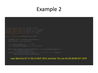Example 2
private static final int SECOND = 1000;
private static final int MINUTE = 60 * SECOND;
private static final int HOUR = 60 * MINUTE;
private static final int DAY = 24 * HOUR;
public static void main(String[] args) {
Calendar now = Calendar.getInstance();
Date nowDate = now.getTime();
long twoHoursByMillis = 2 * HOUR;
long thirtyMinutesByMillis = 30 * MINUTE;
Date twoHoursAndThirtyMinutesFromNow = new Date(twoHoursByMillis
+ thirtyMinutesByMillis);
System.out.println(String.format("now %s and later %s", nowDate,
twoHoursAndThirtyMinutesFromNow));
now Wed Oct 07 17:36:13 EEST 2015 and later Thu Jan 01 04:30:00 EET 1970
 