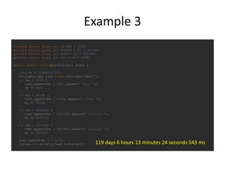 Example 3
private static final int SECOND = 1000;
private static final int MINUTE = 60 * SECOND;
private static final int HOUR = 60 * MINUTE;
private static final int DAY = 24 * HOUR;
public static void main(String[] args) {
long ms = 10304004543l;
StringBuilder text = new StringBuilder("");
if (ms > DAY) {
text.append(ms / DAY).append(" days ");
ms %= DAY;
}
if (ms > HOUR) {
text.append(ms / HOUR).append(" hours ");
ms %= HOUR;
}
if (ms > MINUTE) {
text.append(ms / MINUTE).append(" minutes ");
ms %= MINUTE;
}
if (ms > SECOND) {
text.append(ms / SECOND).append(" seconds ");
ms %= SECOND;
}
text.append(ms + " ms");
System.out.println(text.toString()); 119 days 6 hours 13 minutes 24 seconds 543 ms
 