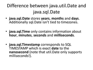 Difference between java.util.Date and
java.sql.Date
• java.sql.Date stores years, months and days.
Additionally sql.Date isn't tied to timezones.
• java.sql.Time only contains information about
hour, minutes, seconds and milliseconds.
• java.sql.Timestamp corresponds to SQL
TIMESTAMP which is exact date to the
nanosecond (note that util.Date only supports
milliseconds!).
 