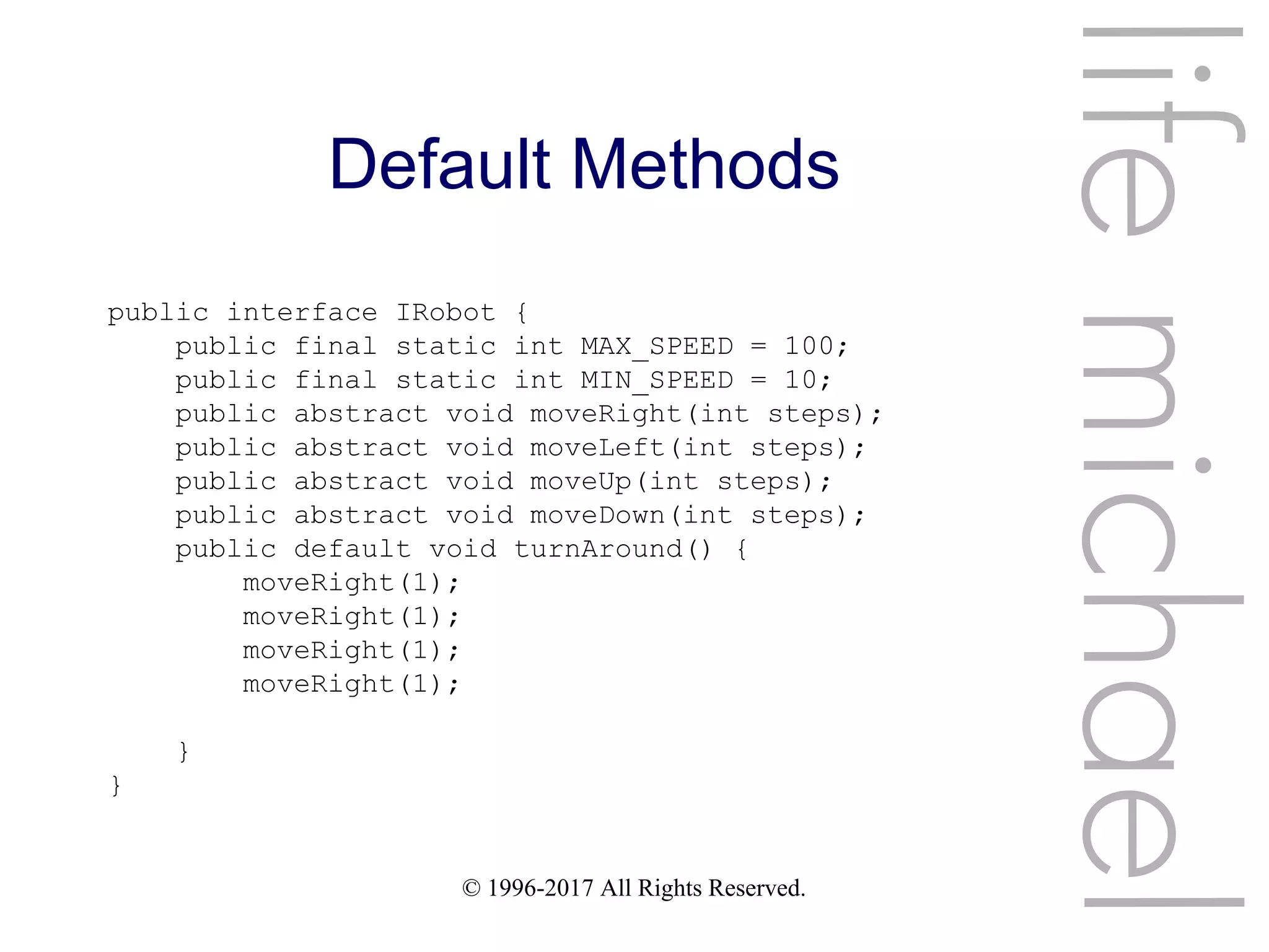 © 1996-2017 All Rights Reserved.
Default Methods
lifemichael
public interface IRobot {
public final static int MAX_SPEED = 100;
public final static int MIN_SPEED = 10;
public abstract void moveRight(int steps);
public abstract void moveLeft(int steps);
public abstract void moveUp(int steps);
public abstract void moveDown(int steps);
public default void turnAround() {
moveRight(1);
moveRight(1);
moveRight(1);
moveRight(1);
}
}
 