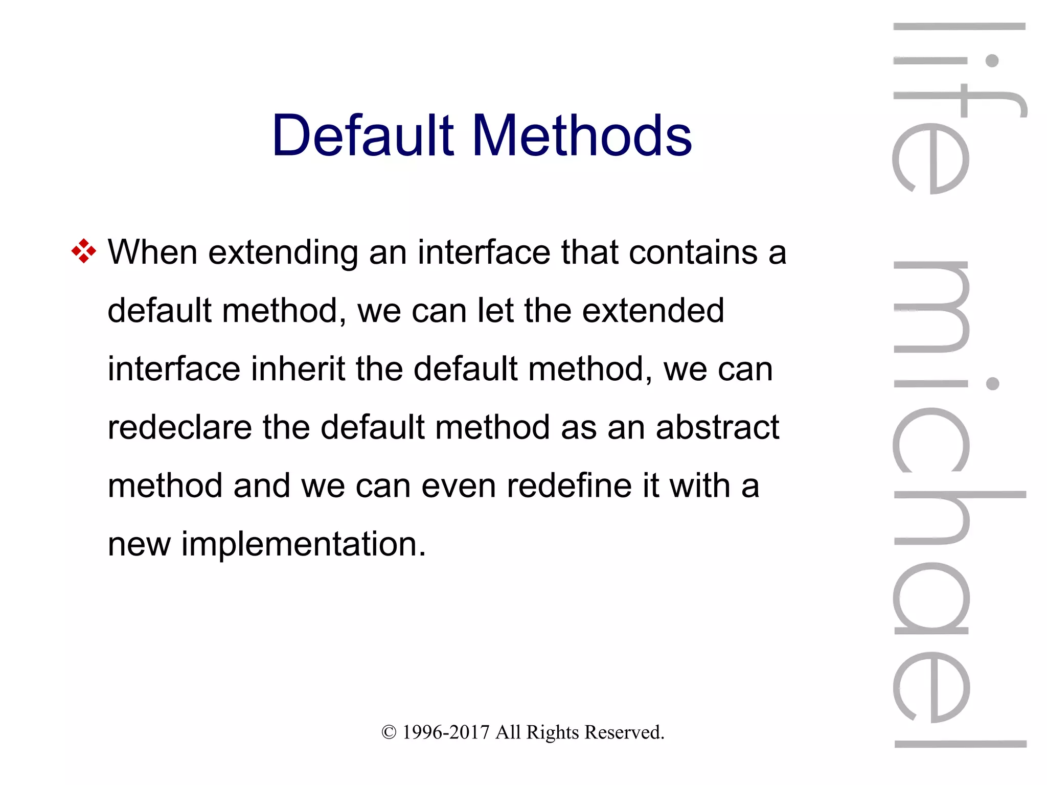 © 1996-2017 All Rights Reserved.
Default Methods
 When extending an interface that contains a
default method, we can let the extended
interface inherit the default method, we can
redeclare the default method as an abstract
method and we can even redefine it with a
new implementation.
lifemichael
 