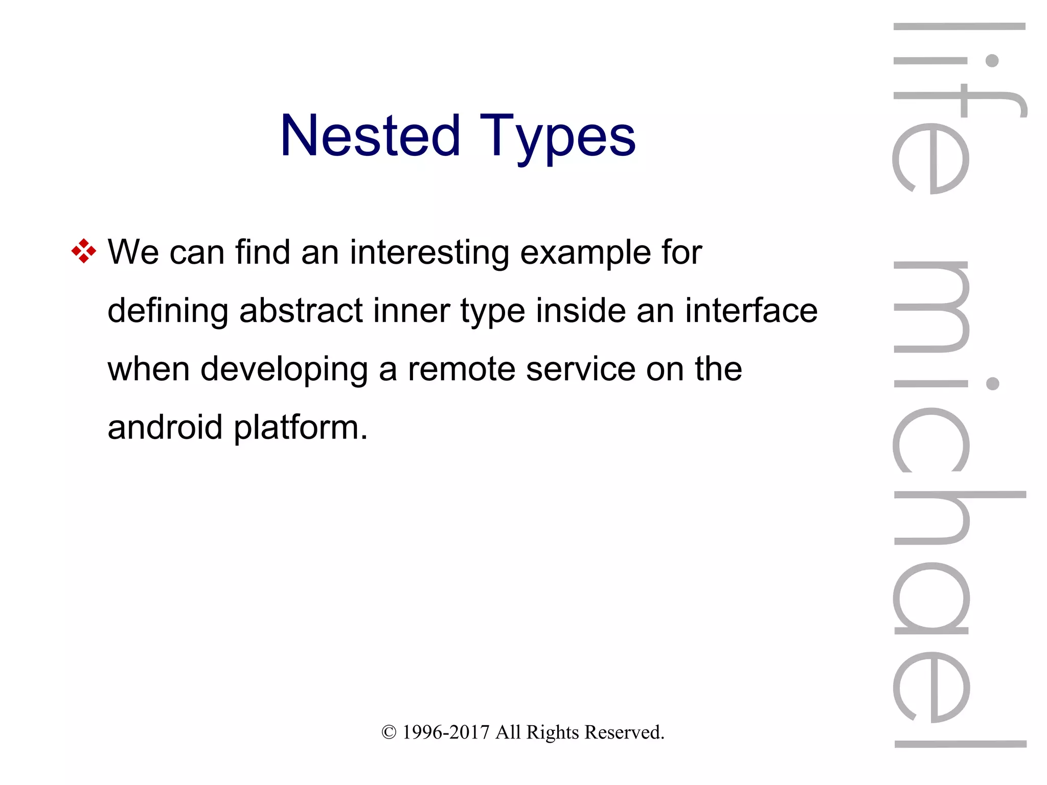 © 1996-2017 All Rights Reserved.
Nested Types
 We can find an interesting example for
defining abstract inner type inside an interface
when developing a remote service on the
android platform.
lifemichael
 