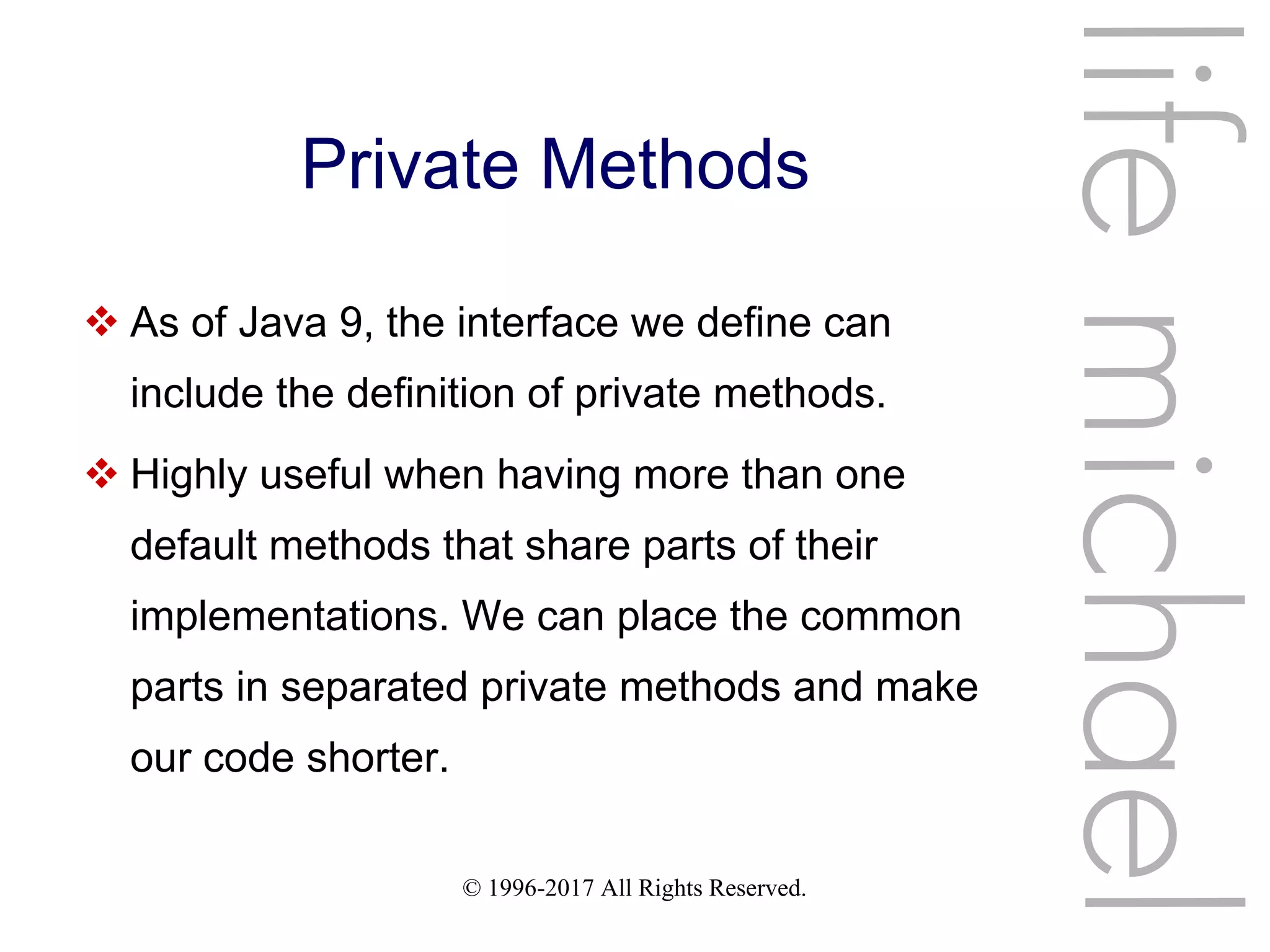 © 1996-2017 All Rights Reserved.
Private Methods
 As of Java 9, the interface we define can
include the definition of private methods.
 Highly useful when having more than one
default methods that share parts of their
implementations. We can place the common
parts in separated private methods and make
our code shorter.
lifemichael
 