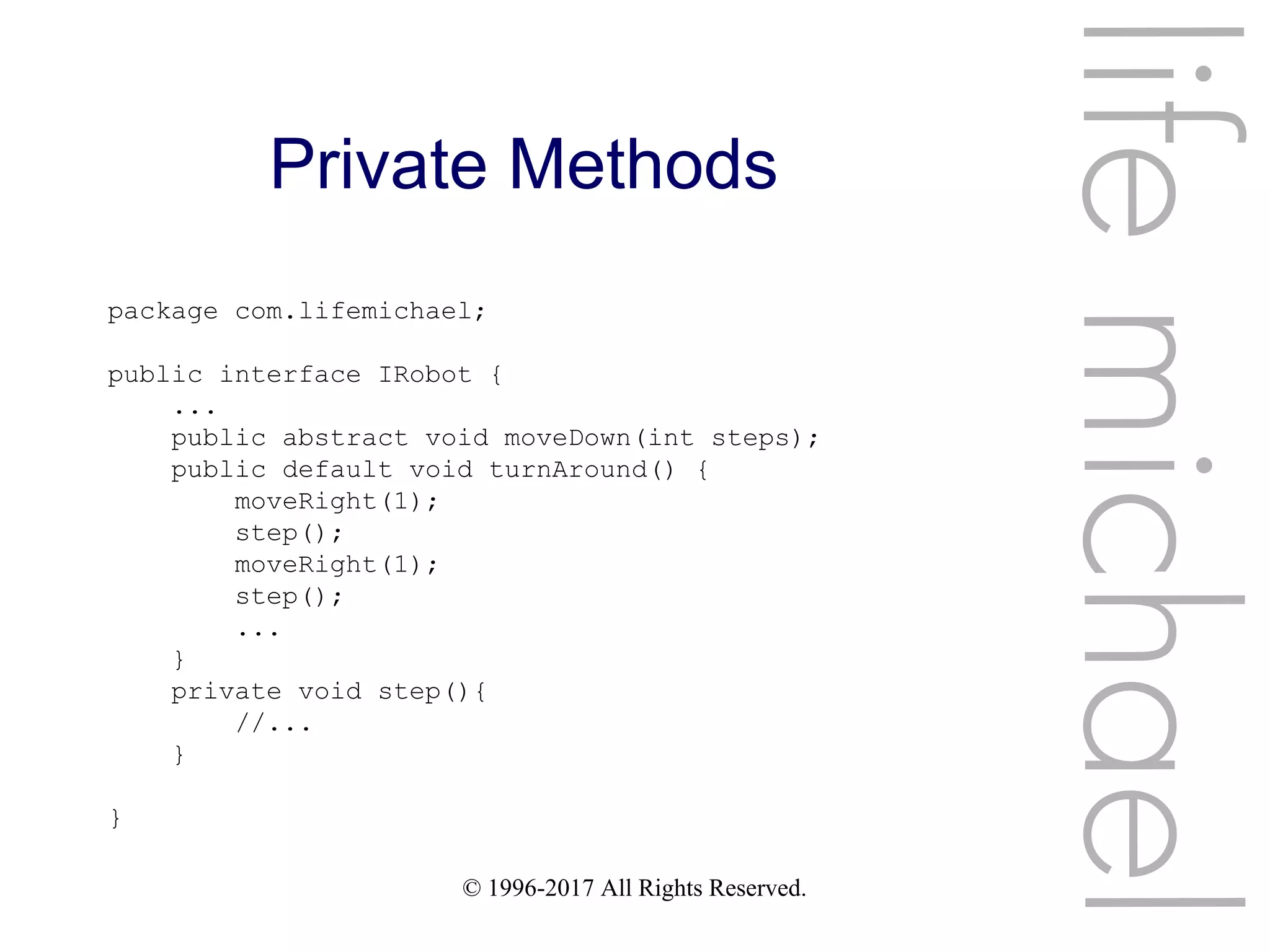 © 1996-2017 All Rights Reserved.
Private Methods
lifemichael
package com.lifemichael;
public interface IRobot {
...
public abstract void moveDown(int steps);
public default void turnAround() {
moveRight(1);
step();
moveRight(1);
step();
...
}
private void step(){
//...
}
}
 
