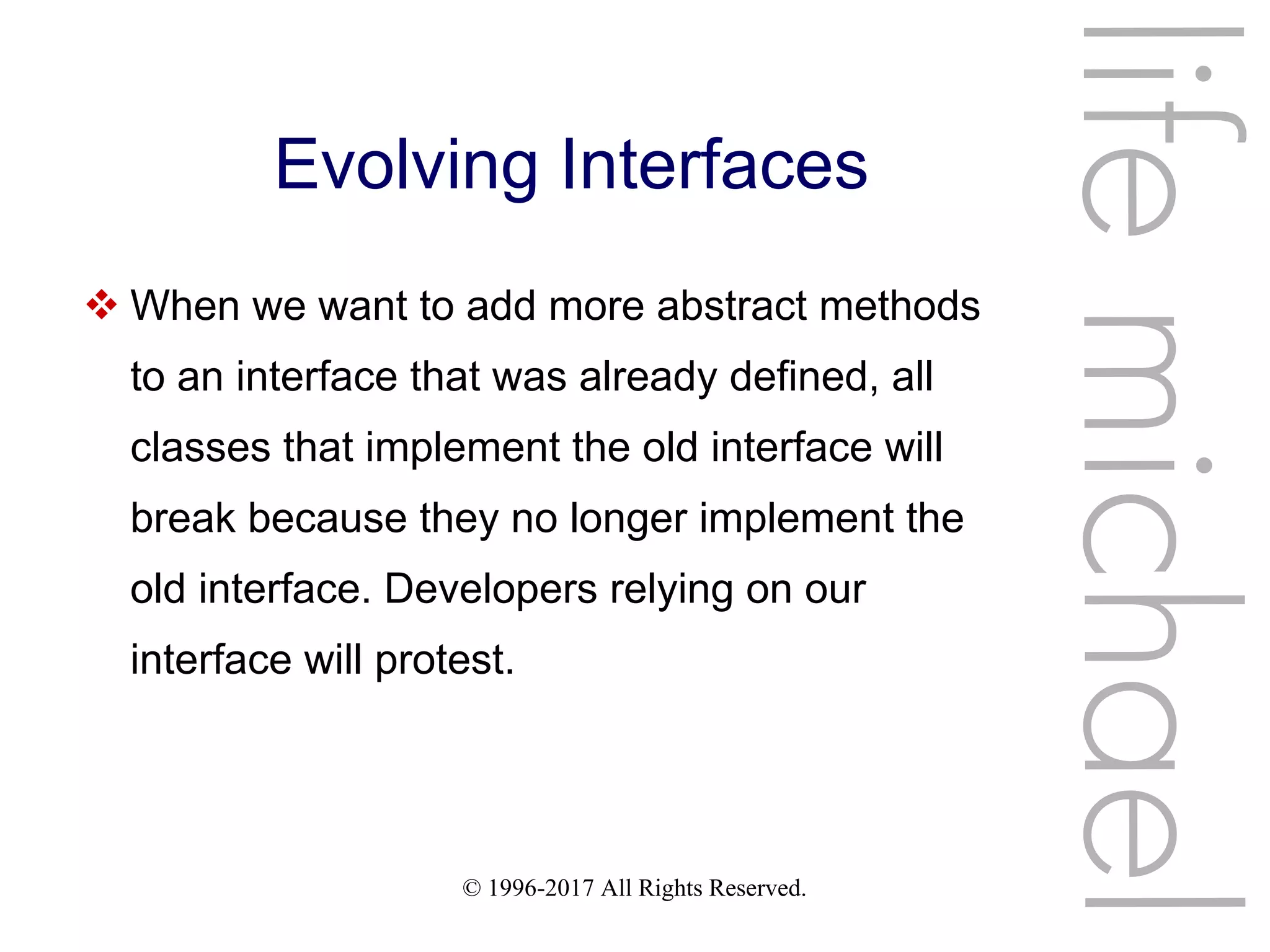 © 1996-2017 All Rights Reserved.
Evolving Interfaces
 When we want to add more abstract methods
to an interface that was already defined, all
classes that implement the old interface will
break because they no longer implement the
old interface. Developers relying on our
interface will protest.
lifemichael
 