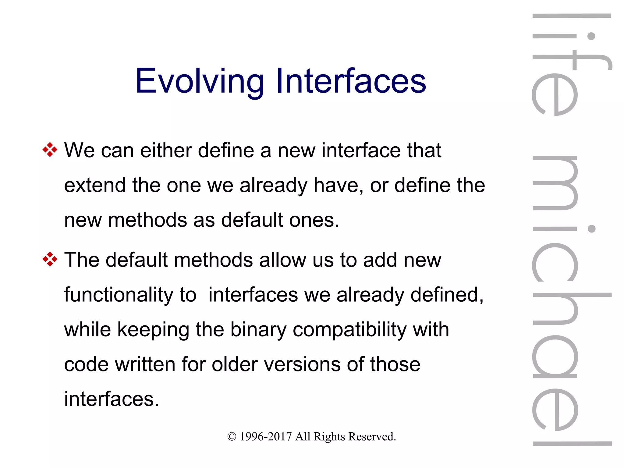 © 1996-2017 All Rights Reserved.
Evolving Interfaces
 We can either define a new interface that
extend the one we already have, or define the
new methods as default ones.
 The default methods allow us to add new
functionality to interfaces we already defined,
while keeping the binary compatibility with
code written for older versions of those
interfaces.
lifemichael
 
